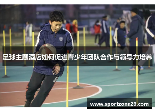 足球主题酒店如何促进青少年团队合作与领导力培养